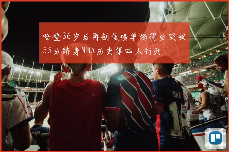 哈登36岁后再创佳绩单场得分突破55分跻身NBA历史第四人行列