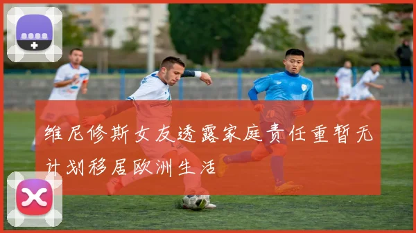 维尼修斯女友透露家庭责任重暂无计划移居欧洲生活