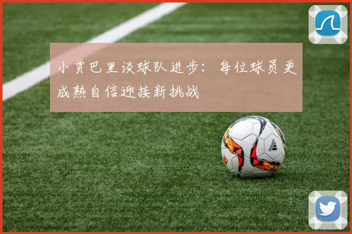 小贾巴里谈球队进步：每位球员更成熟自信迎接新挑战