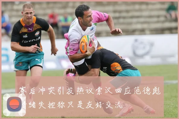 赛后冲突引发热议索汉回应范德彪情绪失控称只是友好交流