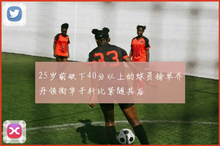 25岁前砍下40分以上的球员榜单乔丹领衔华子科比紧随其后
