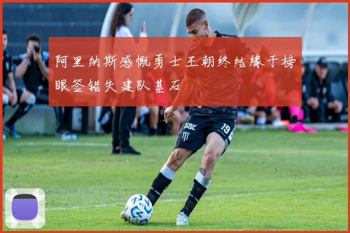 阿里纳斯感慨勇士王朝终结缘于榜眼签错失建队基石