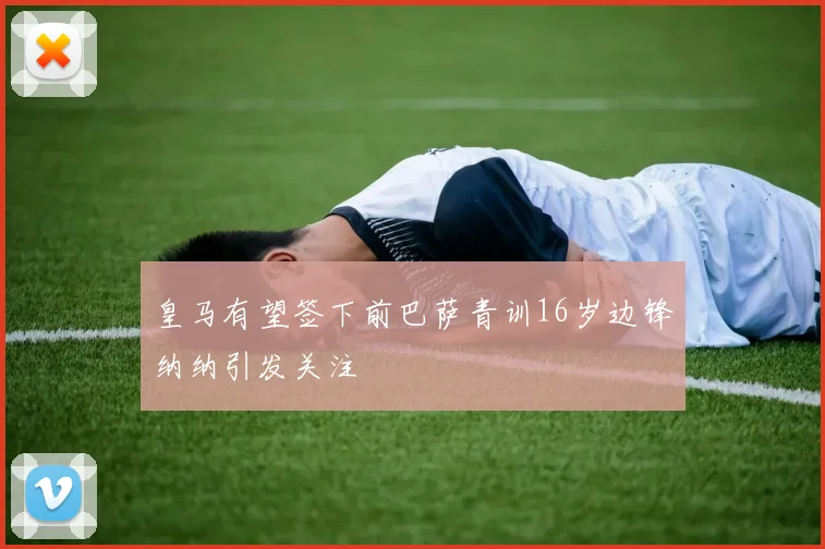 皇马有望签下前巴萨青训16岁边锋纳纳引发关注