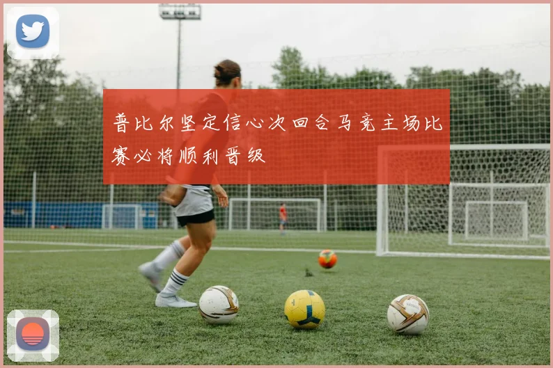普比尔坚定信心次回合马竞主场比赛必将顺利晋级