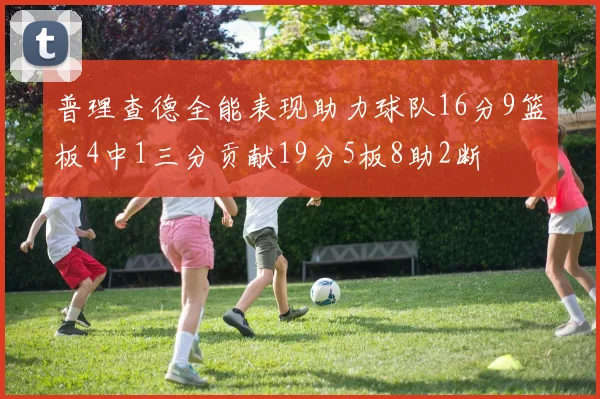 普理查德全能表现助力球队16分9篮板4中1三分贡献19分5板8助2断