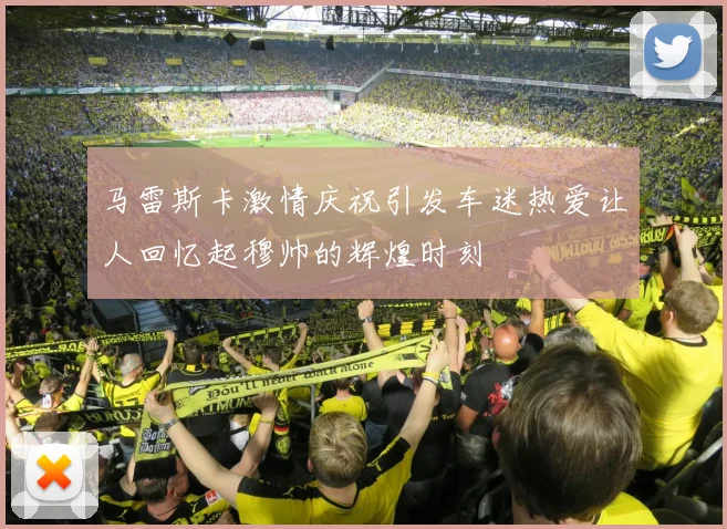 马雷斯卡激情庆祝引发车迷热爱让人回忆起穆帅的辉煌时刻