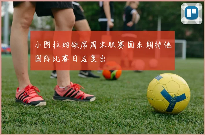 小图拉姆缺席周末联赛国米期待他国际比赛日后复出