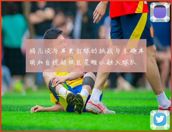 娟儿谈与库里打球的挑战与乐趣库明加自视超级巨星难以融入球队