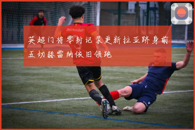 英超门将零封记录更新拉亚跻身前五切赫雷纳依旧领跑