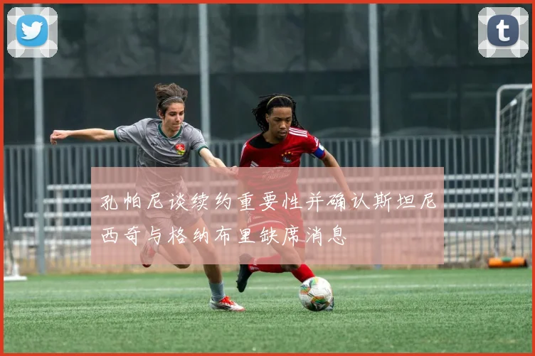 孔帕尼谈续约重要性并确认斯坦尼西奇与格纳布里缺席消息