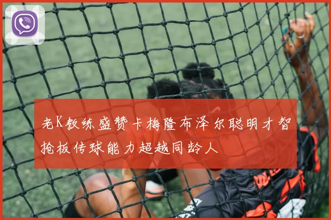 老K教练盛赞卡梅隆布泽尔聪明才智抢板传球能力超越同龄人