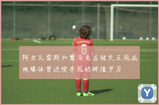阿尔瓦雷斯加盟马竞后错失五冠成绝缘体曾连续夺冠的辉煌岁月