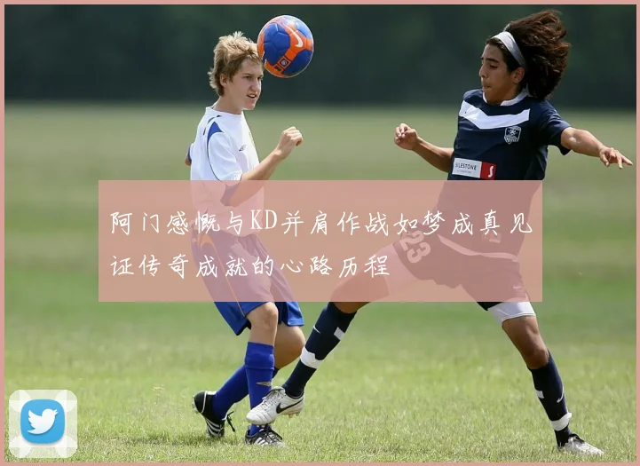 阿门感慨与KD并肩作战如梦成真见证传奇成就的心路历程