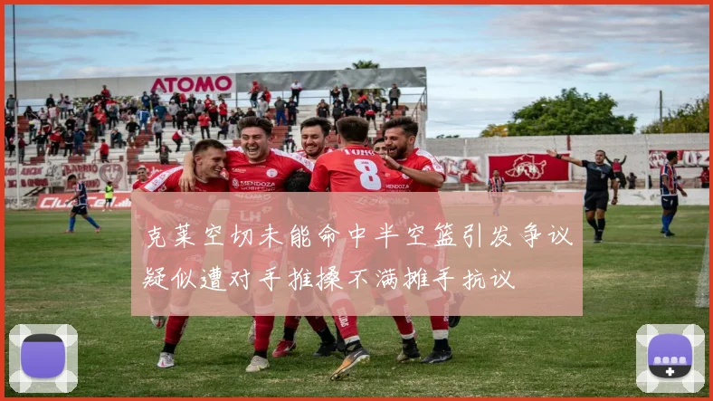 克莱空切未能命中半空篮引发争议疑似遭对手推搡不满摊手抗议