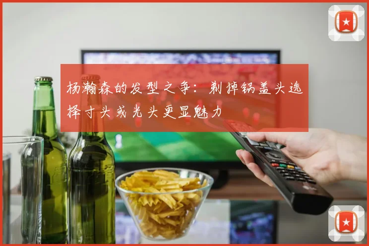 杨瀚森的发型之争：剃掉锅盖头选择寸头或光头更显魅力