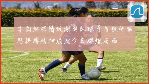李国旭深情致谢离队球员与教练感恩拼搏精神成就今日辉煌局面