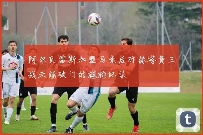 阿尔瓦雷斯加盟马竞后对赫塔费三战未能破门的尴尬纪录