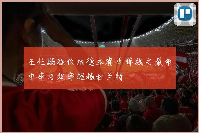 王仕鹏称伦纳德本赛季锋线之最命中率与效率超越杜兰特