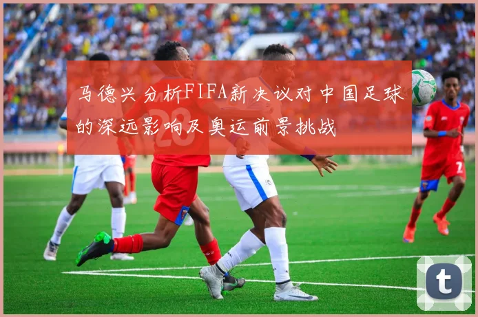 马德兴分析FIFA新决议对中国足球的深远影响及奥运前景挑战