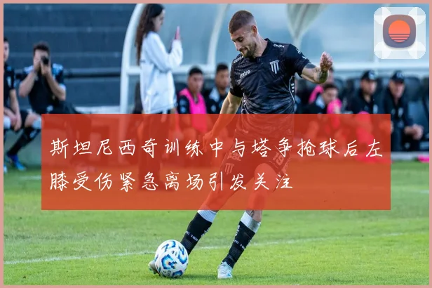 斯坦尼西奇训练中与塔争抢球后左膝受伤紧急离场引发关注
