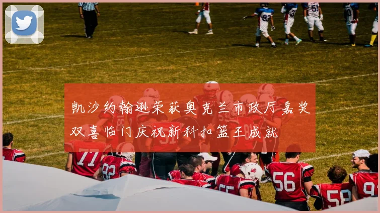 凯沙约翰逊荣获奥克兰市政厅嘉奖双喜临门庆祝新科扣篮王成就