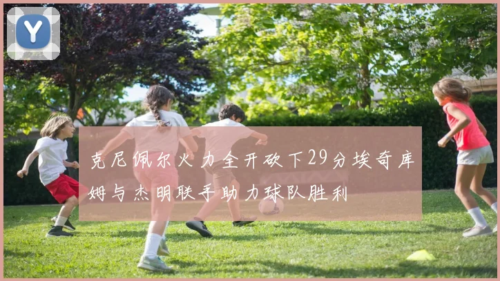 克尼佩尔火力全开砍下29分埃奇库姆与杰明联手助力球队胜利