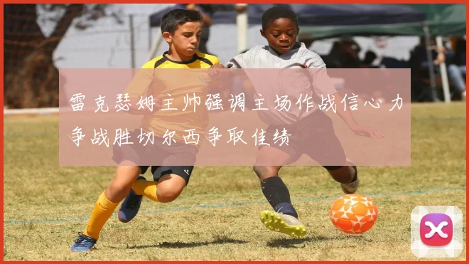 雷克瑟姆主帅强调主场作战信心力争战胜切尔西争取佳绩