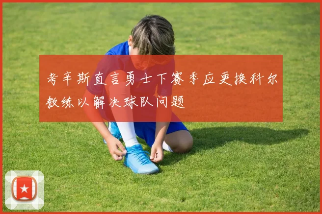 考辛斯直言勇士下赛季应更换科尔教练以解决球队问题
