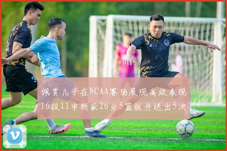 佩贾儿子在NCAA赛场展现高效表现16投11中斩获26分5篮板并送出5次失误