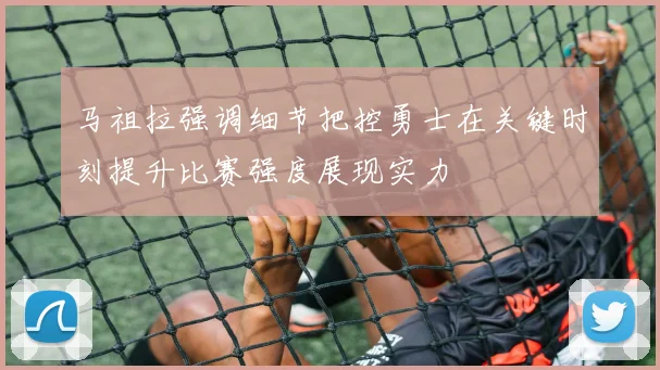马祖拉强调细节把控勇士在关键时刻提升比赛强度展现实力
