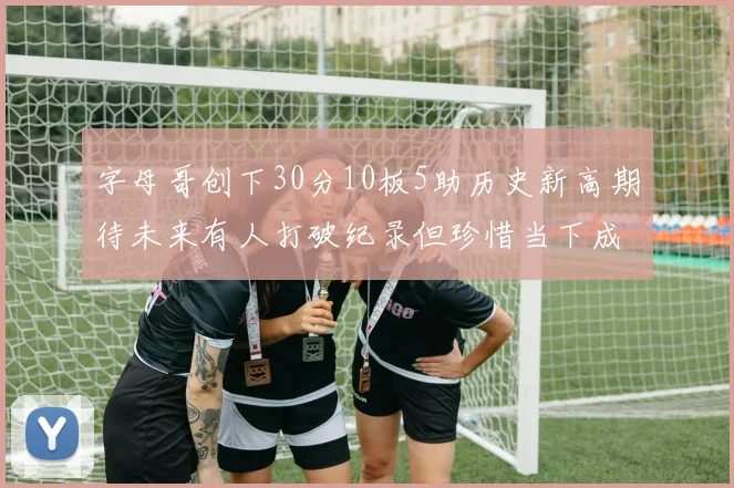 字母哥创下30分10板5助历史新高期待未来有人打破纪录但珍惜当下成就