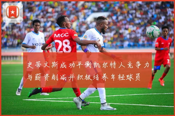 史蒂文斯成功平衡凯尔特人竞争力与薪资削减并积极培养年轻球员