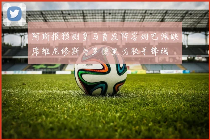 阿斯报预测皇马首发阵容姆巴佩缺席维尼修斯与罗德里戈联手锋线